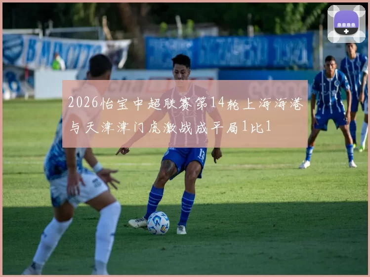 2026怡宝中超联赛第14轮上海海港与天津津门虎激战成平局1比1