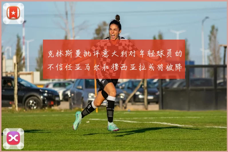 克林斯曼批评意大利对年轻球员的不信任亚马尔和穆西亚拉或将被降级至意乙