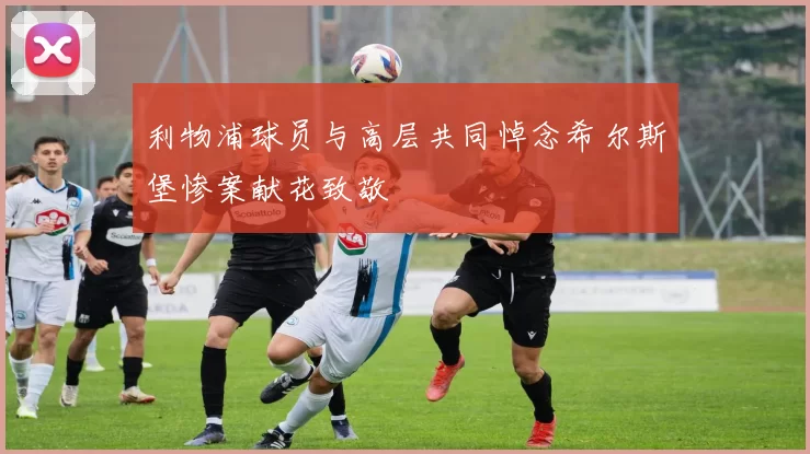 利物浦球员与高层共同悼念希尔斯堡惨案献花致敬