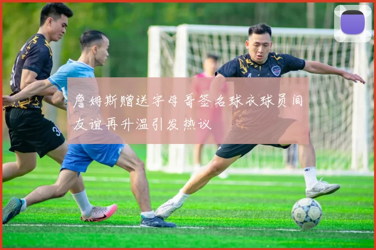 詹姆斯赠送字母哥签名球衣球员间友谊再升温引发热议