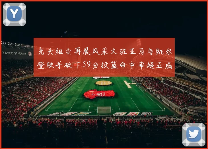 光头组合再展风采文班亚马与凯尔登联手砍下59分投篮命中率超五成