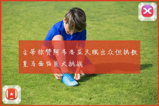 古蒂称赞阿韦洛亚天赋出众但执教皇马面临巨大挑战