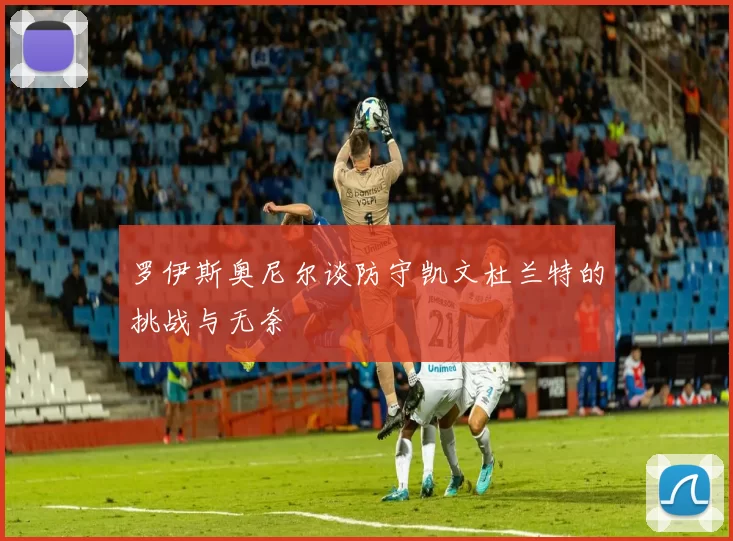 罗伊斯奥尼尔谈防守凯文杜兰特的挑战与无奈