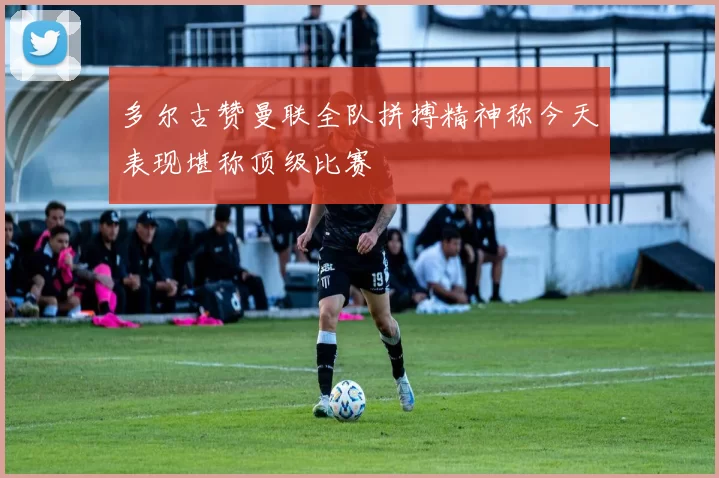 多尔古赞曼联全队拼搏精神称今天表现堪称顶级比赛
