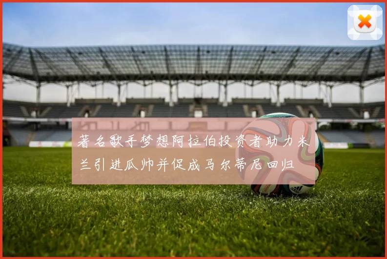著名歌手梦想阿拉伯投资者助力米兰引进瓜帅并促成马尔蒂尼回归