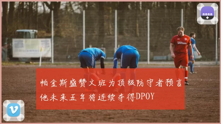 帕金斯盛赞文班为顶级防守者预言他未来五年将连续夺得DPOY