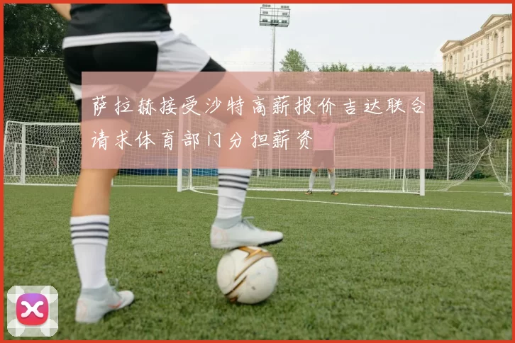 萨拉赫接受沙特高薪报价吉达联合请求体育部门分担薪资