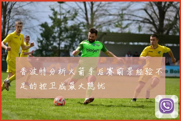 香波特分析火箭季后赛前景经验不足的控卫成最大隐忧