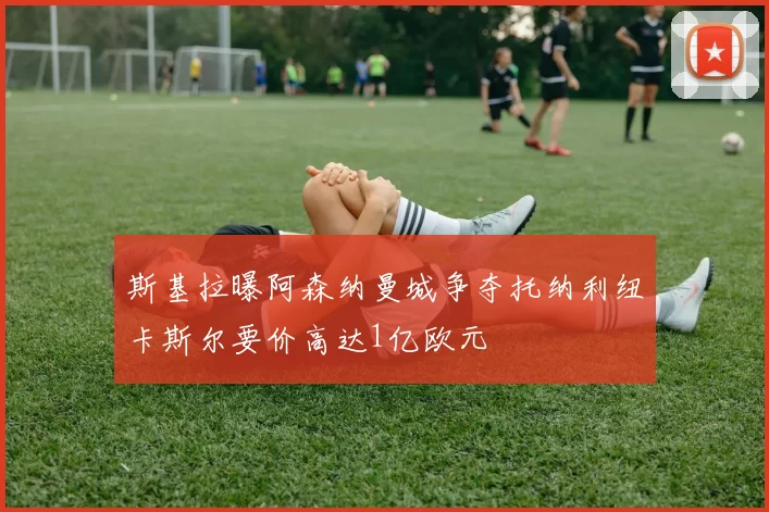 斯基拉曝阿森纳曼城争夺托纳利纽卡斯尔要价高达1亿欧元