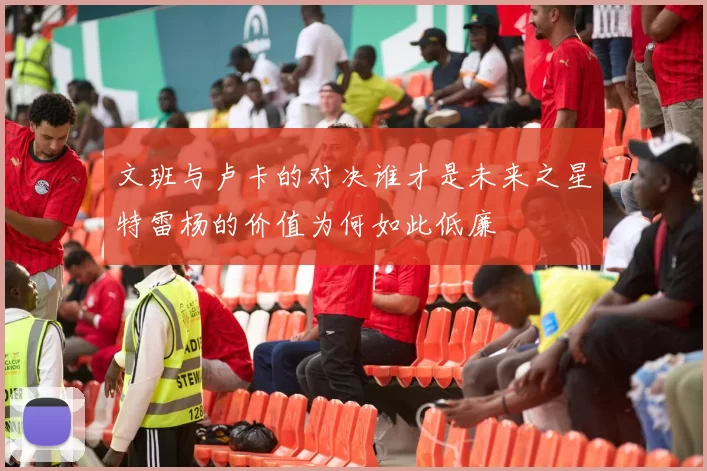 文班与卢卡的对决谁才是未来之星特雷杨的价值为何如此低廉