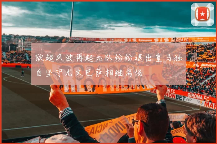 欧超风波再起九队纷纷退出皇马独自坚守尤文巴萨相继离场