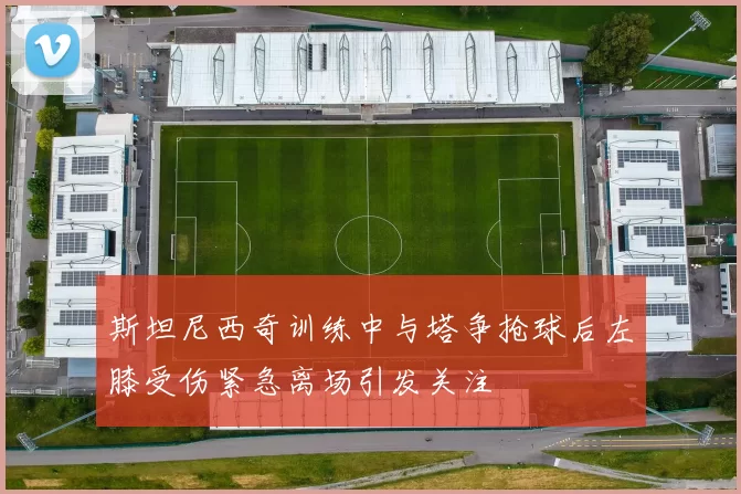 斯坦尼西奇训练中与塔争抢球后左膝受伤紧急离场引发关注