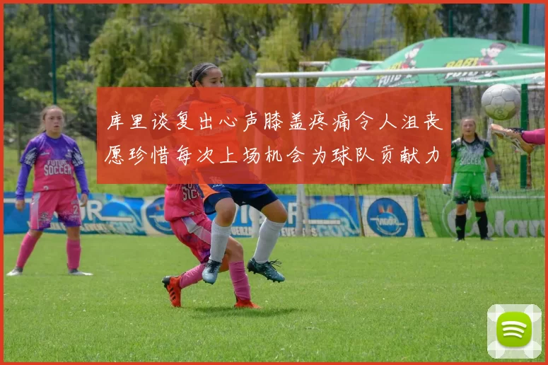 库里谈复出心声膝盖疼痛令人沮丧愿珍惜每次上场机会为球队贡献力量