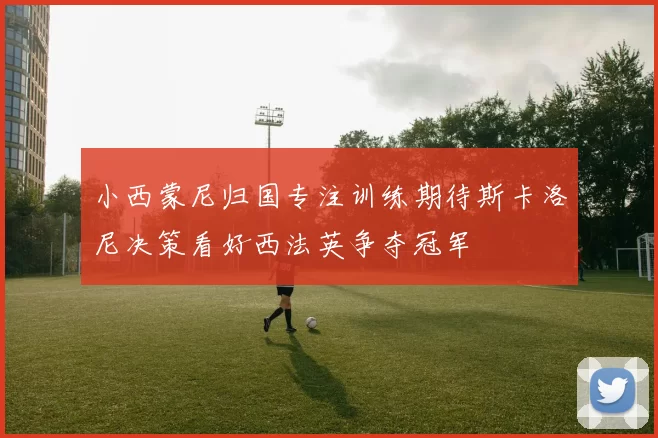 小西蒙尼归国专注训练期待斯卡洛尼决策看好西法英争夺冠军